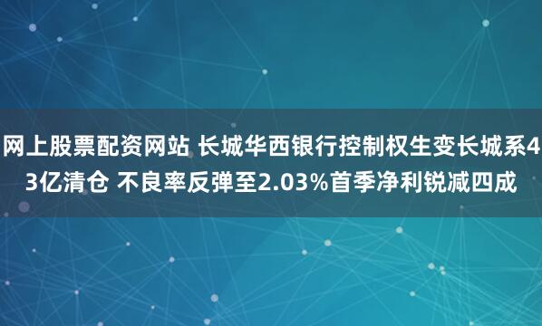 网上股票配资网站 长城华西银行控制权生变长城系43亿清仓 不良率反弹至2.03%首季净利锐减四成