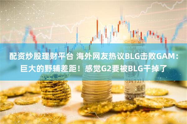 配资炒股理财平台 海外网友热议BLG击败GAM：巨大的野辅差距！感觉G2要被BLG干掉了