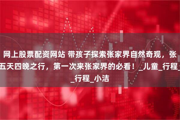 网上股票配资网站 带孩子探索张家界自然奇观，张家界五天四晚之行，第一次来张家界的必看！_儿童_行程_小洁