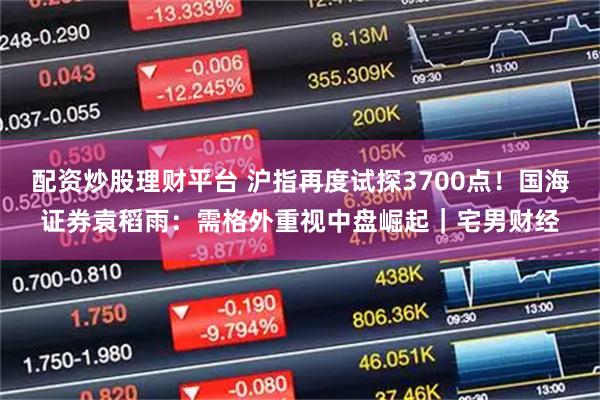 配资炒股理财平台 沪指再度试探3700点！国海证券袁稻雨：需格外重视中盘崛起｜宅男财经
