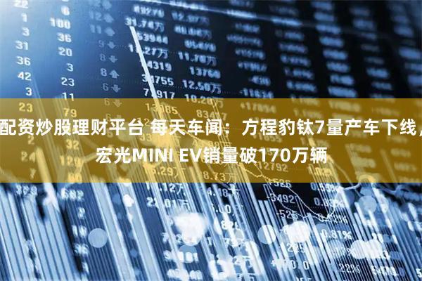 配资炒股理财平台 每天车闻：方程豹钛7量产车下线，宏光MINI EV销量破170万辆