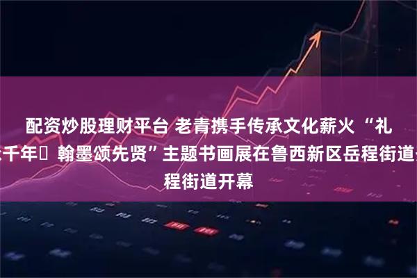 配资炒股理财平台 老青携手传承文化薪火 “礼乐承千年・翰墨颂先贤”主题书画展在鲁西新区岳程街道开幕