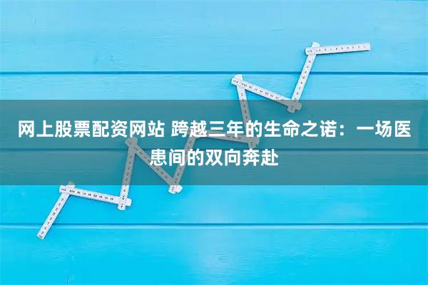 网上股票配资网站 跨越三年的生命之诺：一场医患间的双向奔赴