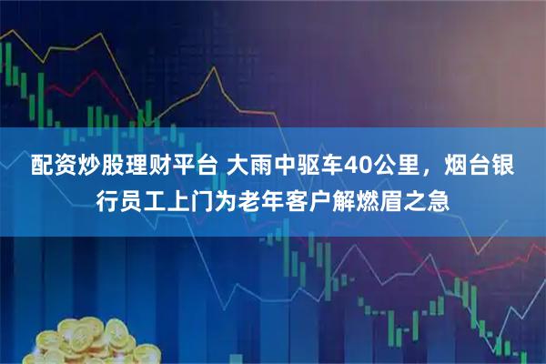 配资炒股理财平台 大雨中驱车40公里，烟台银行员工上门为老年客户解燃眉之急