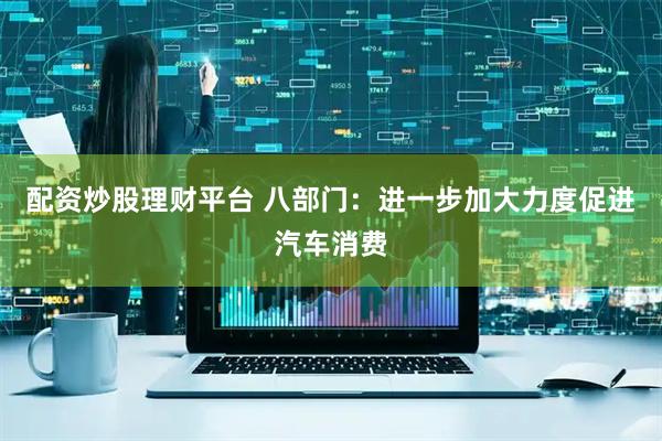 配资炒股理财平台 八部门：进一步加大力度促进汽车消费