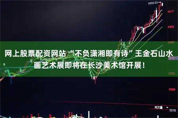 网上股票配资网站 “不负潇湘即有诗”王金石山水画艺术展即将在长沙美术馆开展！