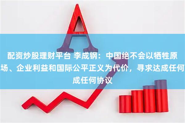配资炒股理财平台 李成钢：中国绝不会以牺牲原则立场、企业利益和国际公平正义为代价，寻求达成任何协议