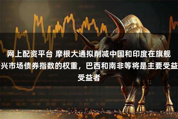 网上配资平台 摩根大通拟削减中国和印度在旗舰新兴市场债券指数的权重，巴西和南非等将是主要受益者