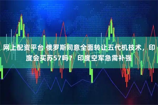 网上配资平台 俄罗斯同意全面转让五代机技术，印度会买苏57吗？ 印度空军急需补强