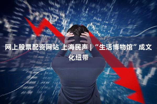 网上股票配资网站 上海民声 | “生活博物馆”成文化纽带